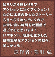 始まりから終わりまでアクションに次ぐアクション！なのに本筋の骨太なストーリーもきっちり進んでいくので、非常に濃い時間を映画館で過ごせると思います！いやホント、地形を生かした縦横無尽なアクションの数々、楽しかった！ 原作者：荒川 弘