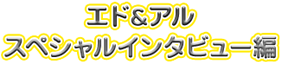 エド＆アル　スペシャルインタビュー編